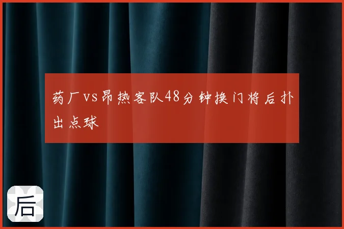 药厂vs昂热客队48分钟换门将后扑出点球