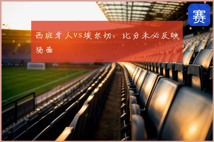 西班牙人vs埃尔切，比分未必反映场面