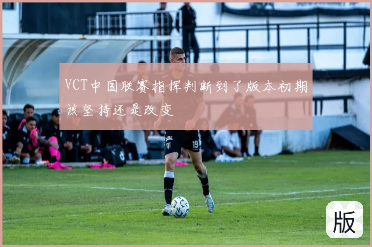 VCT中国联赛指挥判断到了版本初期该坚持还是改变